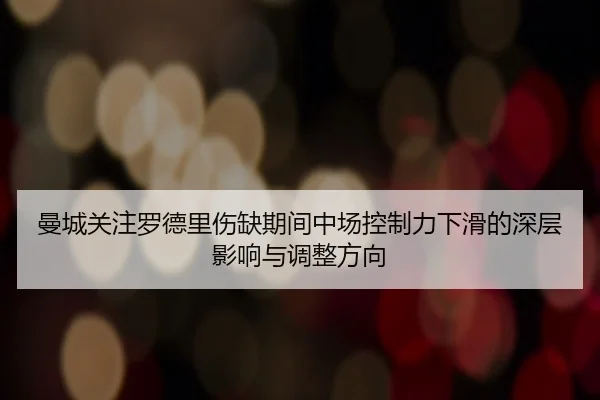 曼城关注罗德里伤缺期间中场控制力下滑的深层影响与调整方向