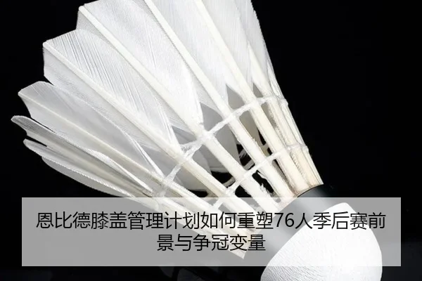 恩比德膝盖管理计划如何重塑76人季后赛前景与争冠变量