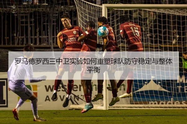 罗马德罗西三中卫实验如何重塑球队防守稳定与整体平衡