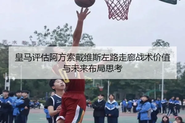 皇马评估阿方索戴维斯左路走廊战术价值与未来布局思考