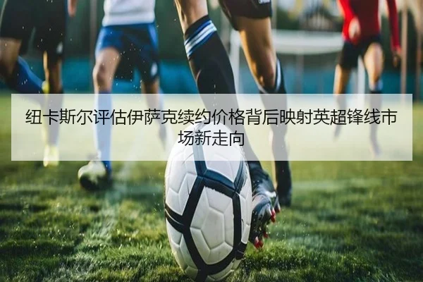 纽卡斯尔评估伊萨克续约价格背后映射英超锋线市场新走向