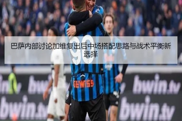 巴萨内部讨论加维复出后中场搭配思路与战术平衡新选择