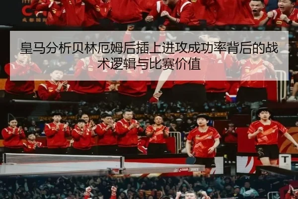 皇马分析贝林厄姆后插上进攻成功率背后的战术逻辑与比赛价值