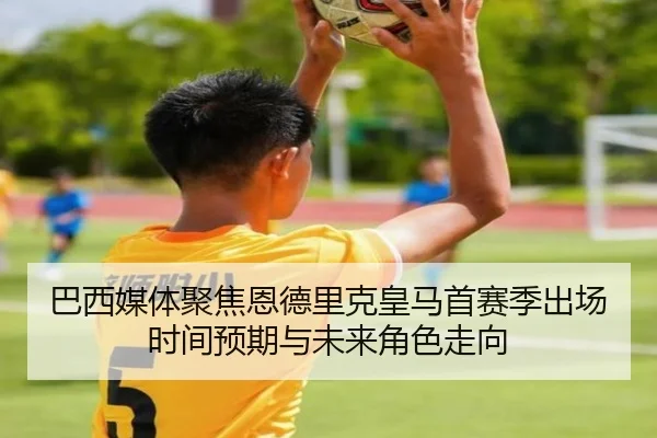 巴西媒体聚焦恩德里克皇马首赛季出场时间预期与未来角色走向