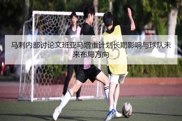 马刺内部讨论文班亚马增重计划长期影响与球队未来布局方向