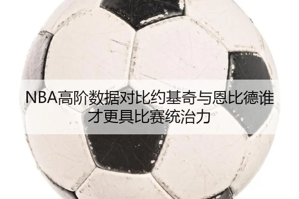 NBA高阶数据对比约基奇与恩比德谁才更具比赛统治力