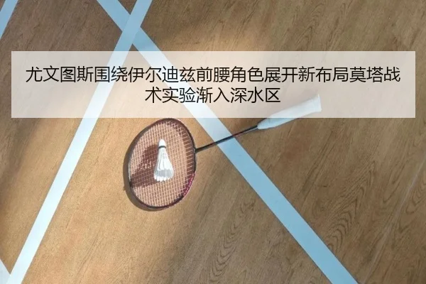尤文图斯围绕伊尔迪兹前腰角色展开新布局莫塔战术实验渐入深水区