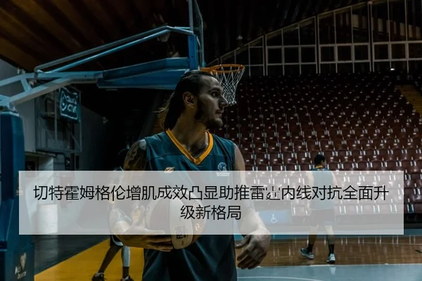 切特霍姆格伦增肌成效凸显助推雷霆内线对抗全面升级新格局