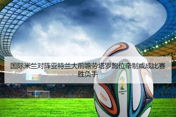 国际米兰对阵亚特兰大前瞻劳塔罗跑位牵制或成比赛胜负手