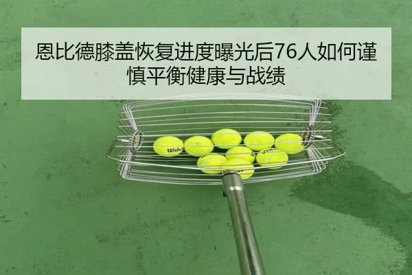恩比德膝盖恢复进度曝光后76人如何谨慎平衡健康与战绩